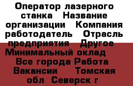 Оператор лазерного станка › Название организации ­ Компания-работодатель › Отрасль предприятия ­ Другое › Минимальный оклад ­ 1 - Все города Работа » Вакансии   . Томская обл.,Северск г.